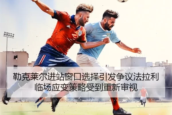 勒克莱尔进站窗口选择引发争议法拉利临场应变策略受到重新审视