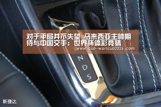 对于平局并不失望 马来西亚主帅期待与中国交手:世界杯体彩竞猜(图1) 世界杯下注入口